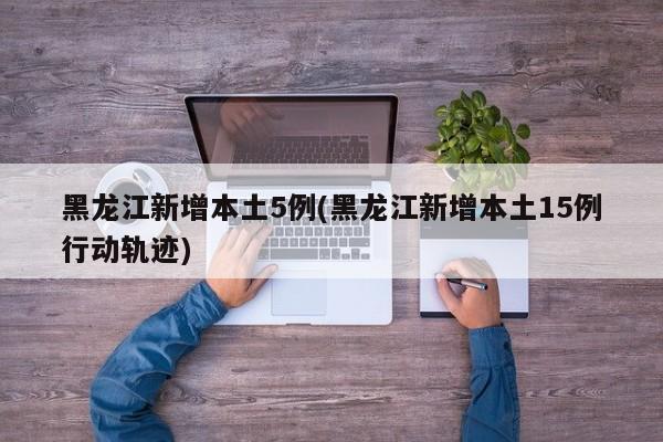 黑龙江新增本土5例(黑龙江新增本土15例行动轨迹)
