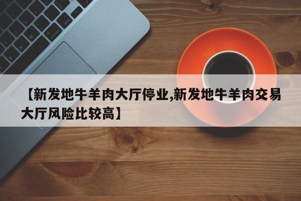【新发地牛羊肉大厅停业,新发地牛羊肉交易大厅风险比较高】