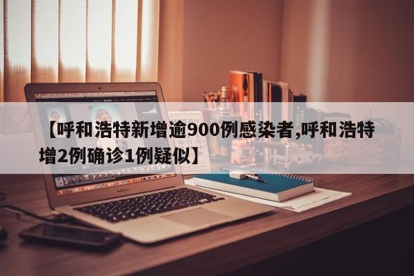 【呼和浩特新增逾900例感染者,呼和浩特增2例确诊1例疑似】