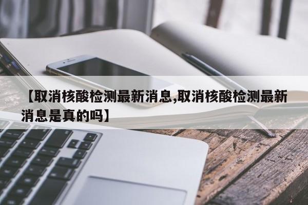 【取消核酸检测最新消息,取消核酸检测最新消息是真的吗】