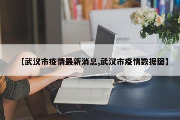 【武汉市疫情最新消息,武汉市疫情数据图】