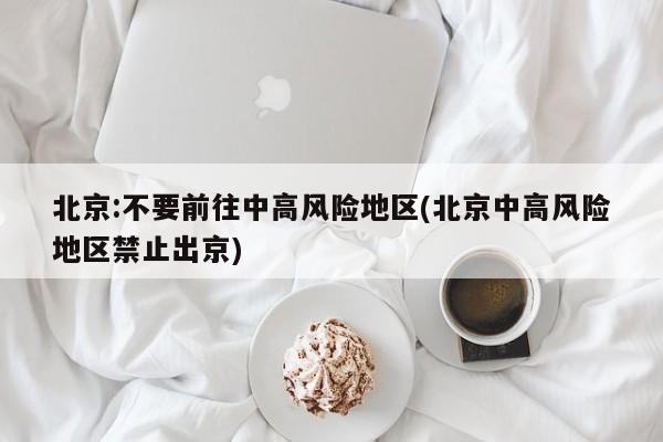 北京:不要前往中高风险地区(北京中高风险地区禁止出京)