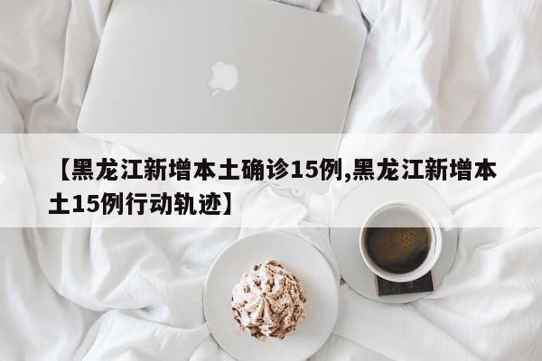 【黑龙江新增本土确诊15例,黑龙江新增本土15例行动轨迹】