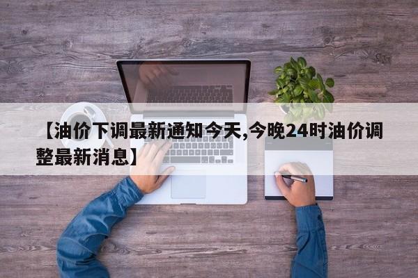 【油价下调最新通知今天,今晚24时油价调整最新消息】