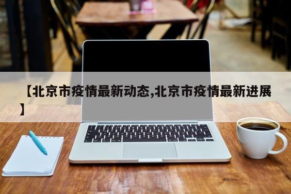 【北京市疫情最新动态,北京市疫情最新进展】