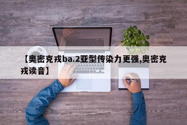 【奥密克戎ba.2亚型传染力更强,奥密克戎读音】