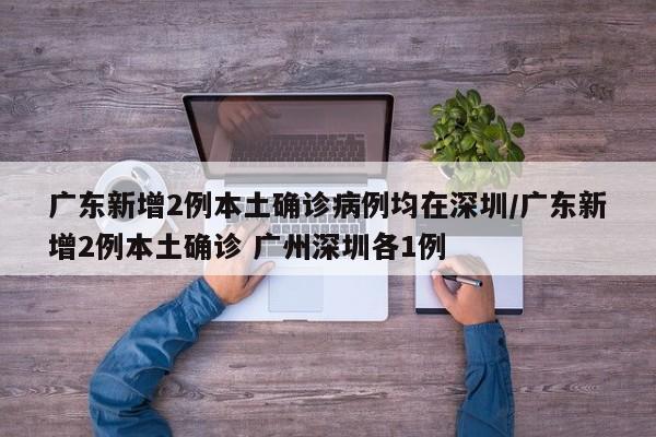 广东新增2例本土确诊病例均在深圳/广东新增2例本土确诊 广州深圳各1例
