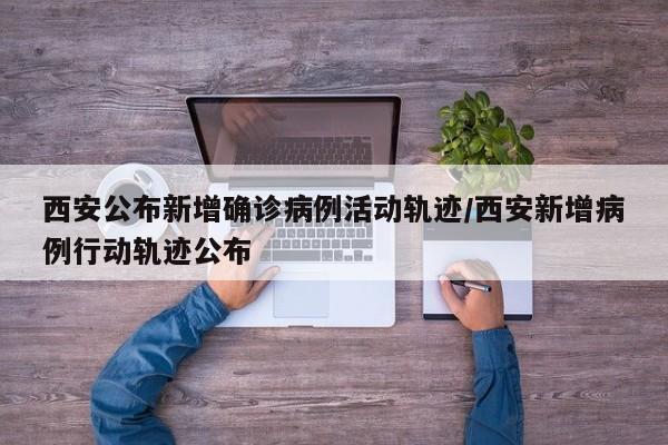 西安公布新增确诊病例活动轨迹/西安新增病例行动轨迹公布