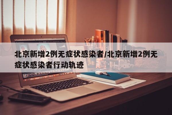北京新增2例无症状感染者/北京新增2例无症状感染者行动轨迹
