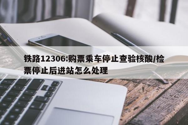 铁路12306:购票乘车停止查验核酸/检票停止后进站怎么处理