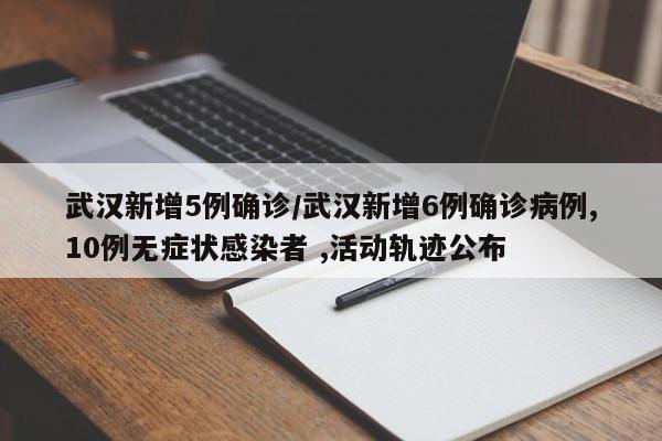 武汉新增5例确诊/武汉新增6例确诊病例,10例无症状感染者 ,活动轨迹公布