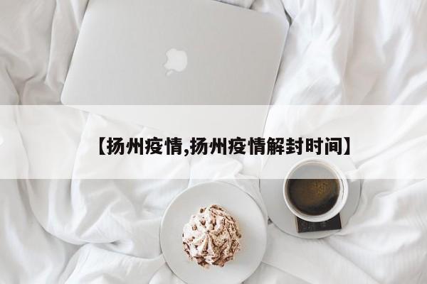 【扬州疫情,扬州疫情解封时间】
