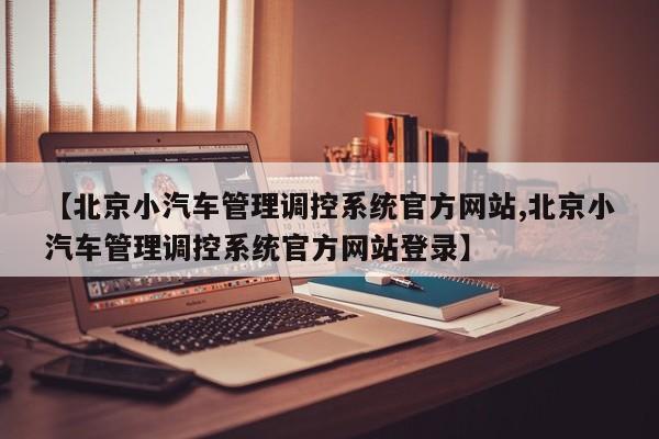 【北京小汽车管理调控系统官方网站,北京小汽车管理调控系统官方网站登录】