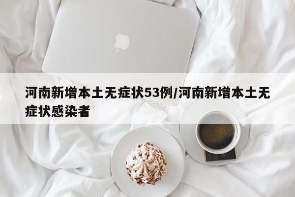河南新增本土无症状53例/河南新增本土无症状感染者