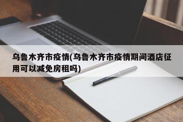乌鲁木齐市疫情(乌鲁木齐市疫情期间酒店征用可以减免房租吗)