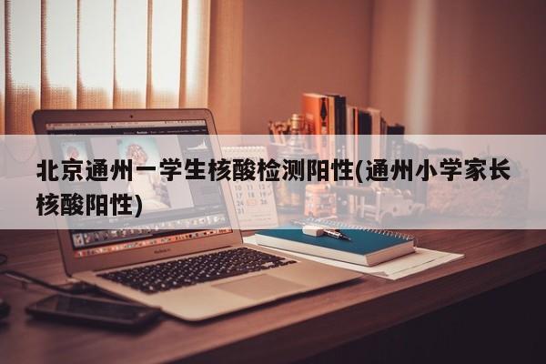 北京通州一学生核酸检测阳性(通州小学家长核酸阳性)