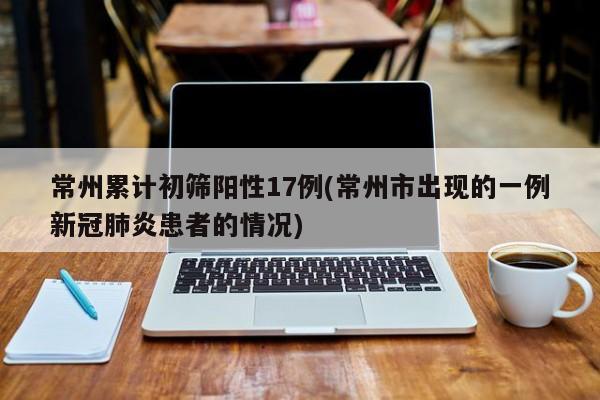 常州累计初筛阳性17例(常州市出现的一例新冠肺炎患者的情况)