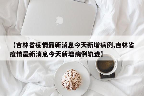 【吉林省疫情最新消息今天新增病例,吉林省疫情最新消息今天新增病例轨迹】