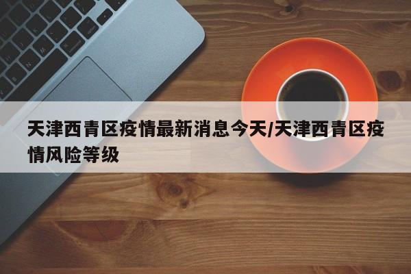 天津西青区疫情最新消息今天/天津西青区疫情风险等级