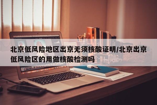 北京低风险地区出京无须核酸证明/北京出京低风险区的用做核酸检测吗
