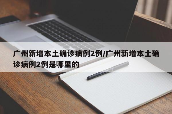 广州新增本土确诊病例2例/广州新增本土确诊病例2例是哪里的