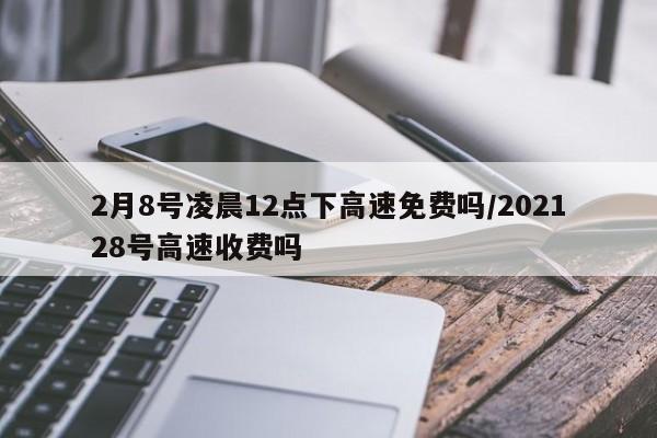 2月8号凌晨12点下高速免费吗/202128号高速收费吗