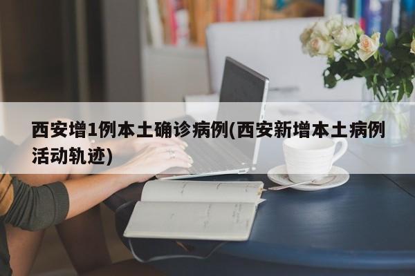 西安增1例本土确诊病例(西安新增本土病例活动轨迹)