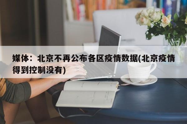 媒体:北京不再公布各区疫情数据(北京疫情得到控制没有)
