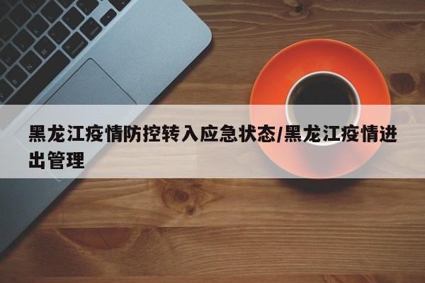黑龙江疫情防控转入应急状态/黑龙江疫情进出管理