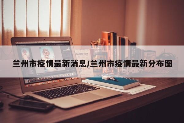 兰州市疫情最新消息/兰州市疫情最新分布图