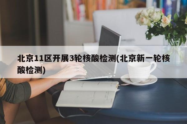 北京11区开展3轮核酸检测(北京新一轮核酸检测)