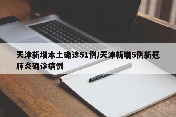天津新增本土确诊51例/天津新增5例新冠肺炎确诊病例