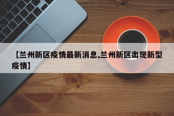 【兰州新区疫情最新消息,兰州新区出现新型疫情】