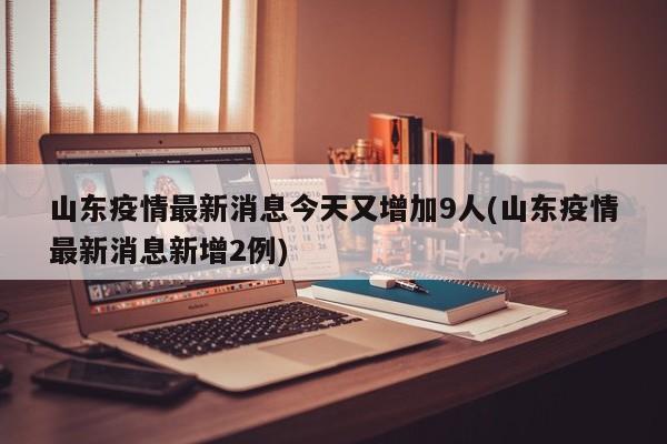 山东疫情最新消息今天又增加9人(山东疫情最新消息新增2例)