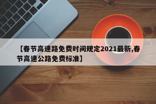 【春节高速路免费时间规定2021最新,春节高速公路免费标准】