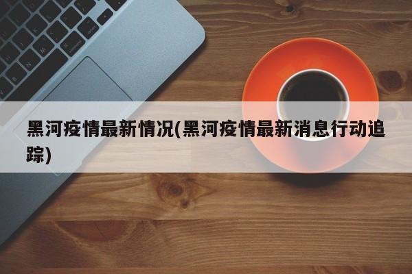 黑河疫情最新情况(黑河疫情最新消息行动追踪)