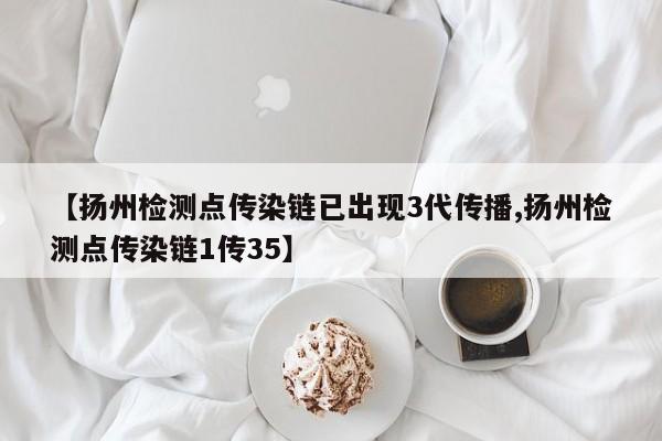 【扬州检测点传染链已出现3代传播,扬州检测点传染链1传35】