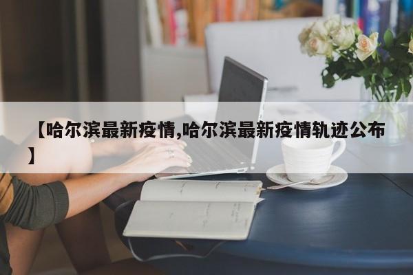 【哈尔滨最新疫情,哈尔滨最新疫情轨迹公布】