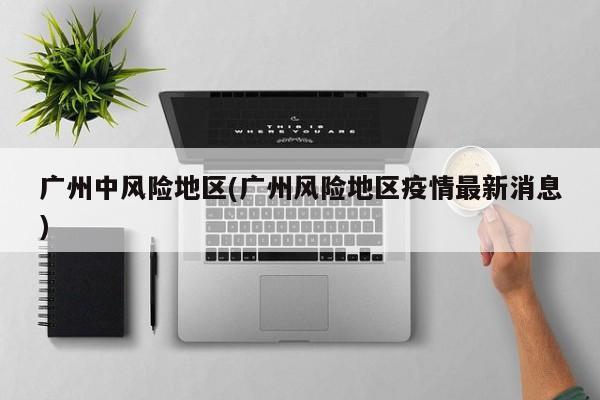 广州中风险地区(广州风险地区疫情最新消息)