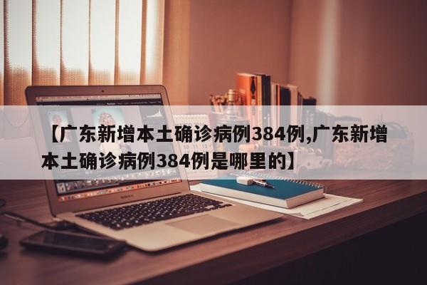 【广东新增本土确诊病例384例,广东新增本土确诊病例384例是哪里的】