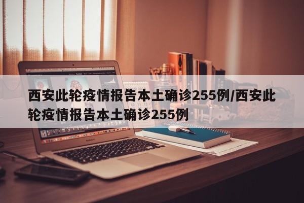 西安此轮疫情报告本土确诊255例/西安此轮疫情报告本土确诊255例