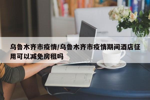 乌鲁木齐市疫情/乌鲁木齐市疫情期间酒店征用可以减免房租吗