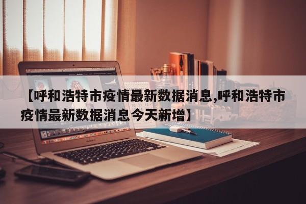 【呼和浩特市疫情最新数据消息,呼和浩特市疫情最新数据消息今天新增】