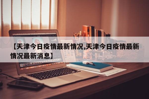 【天津今日疫情最新情况,天津今日疫情最新情况最新消息】