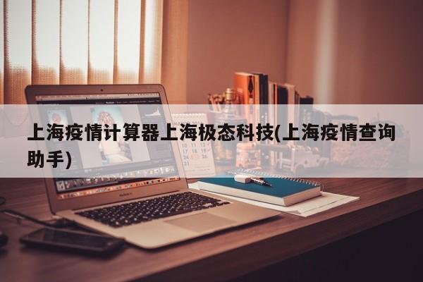 上海疫情计算器上海极态科技(上海疫情查询助手)