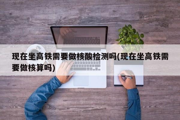现在坐高铁需要做核酸检测吗(现在坐高铁需要做核算吗)