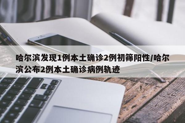 哈尔滨发现1例本土确诊2例初筛阳性/哈尔滨公布2例本土确诊病例轨迹