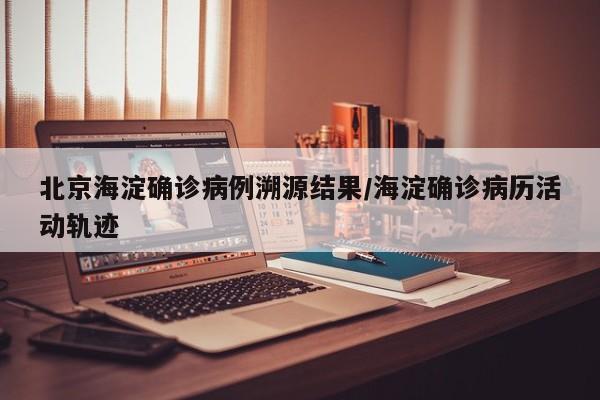北京海淀确诊病例溯源结果/海淀确诊病历活动轨迹