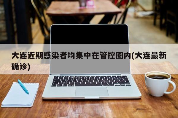 大连近期感染者均集中在管控圈内(大连最新确诊)