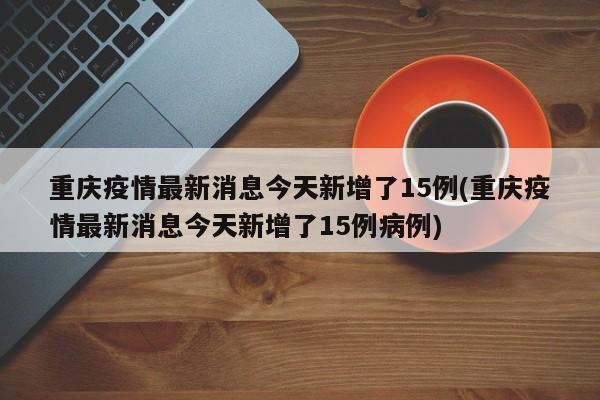 重庆疫情最新消息今天新增了15例(重庆疫情最新消息今天新增了15例病例)